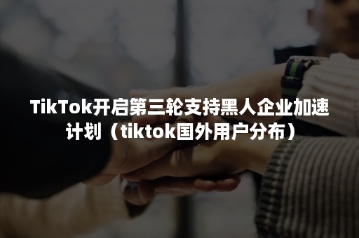 TikTok开启第三轮支持黑人企业加速计划(tiktok国外用户分布) TikTok开启第三轮支持黑人企业加速计划(tiktok国外用户分布)