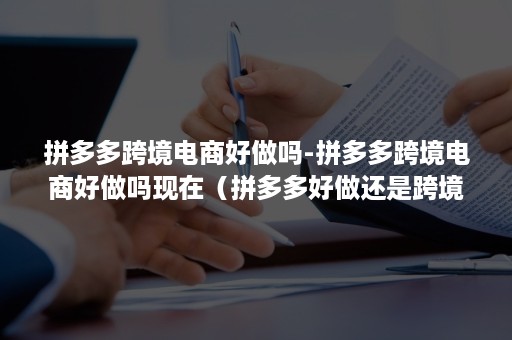 拼多多跨境电商好做吗-拼多多跨境电商好做吗现在（拼多多好做还是跨境电商好做）