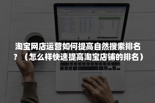 淘宝网店运营如何提高自然搜索排名？（怎么样快速提高淘宝店铺的排名）