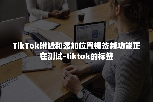 TikTok附近和添加位置标签新功能正在测试-tiktok的标签