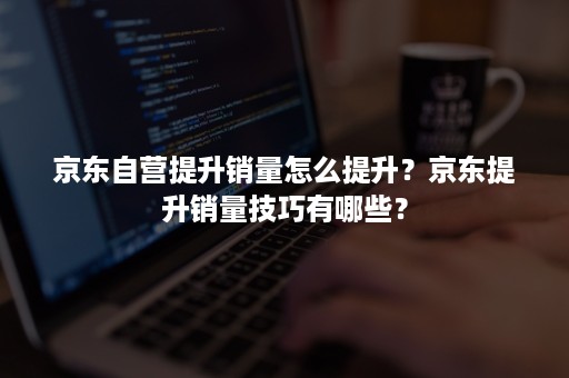 京东自营提升销量怎么提升？京东提升销量技巧有哪些？