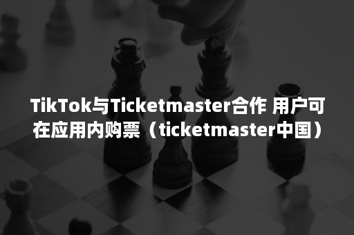 TikTok与Ticketmaster合作 用户可在应用内购票（ticketmaster中国）