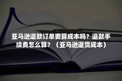 亚马逊退款订单要算成本吗？退款手续费怎么算？（亚马逊退货成本）