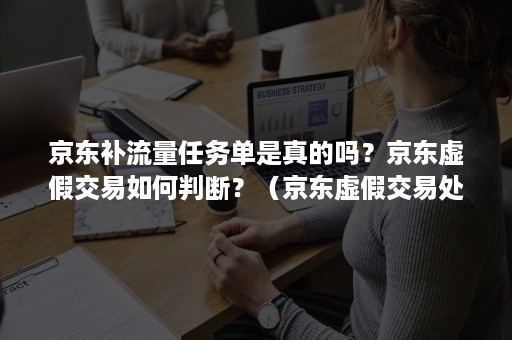 京东补流量任务单是真的吗？京东虚假交易如何判断？（京东虚假交易处罚是根据金额还是单量）