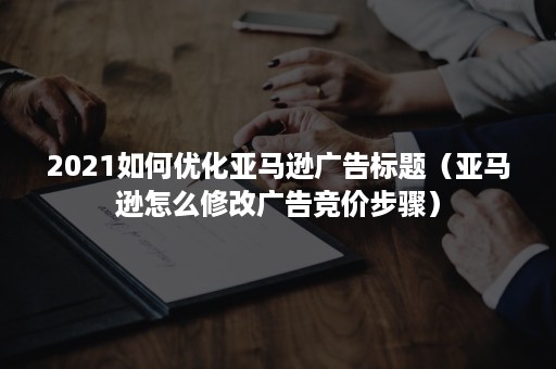 2021如何优化亚马逊广告标题（亚马逊怎么修改广告竞价步骤）