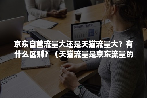 京东自营流量大还是天猫流量大？有什么区别？（天猫流量是京东流量的多少倍）