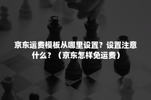 京东运费模板从哪里设置？设置注意什么？（京东怎样免运费）