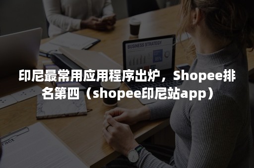 印尼最常用应用程序出炉，Shopee排名第四（shopee印尼站app）