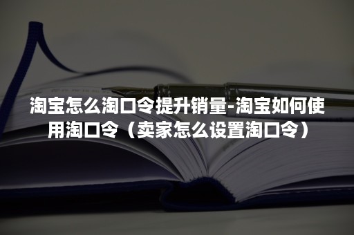 淘宝怎么淘口令提升销量-淘宝如何使用淘口令（卖家怎么设置淘口令）