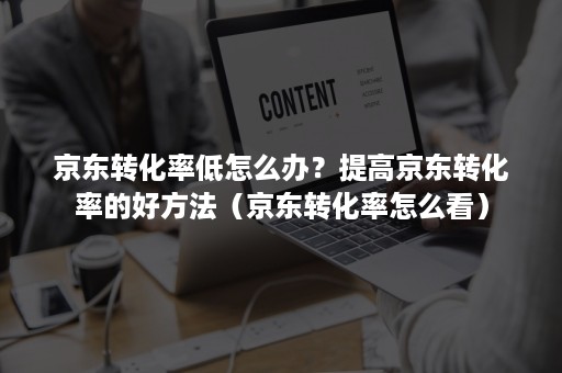 京东转化率低怎么办？提高京东转化率的好方法（京东转化率怎么看）