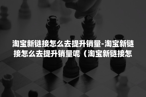 淘宝新链接怎么去提升销量-淘宝新链接怎么去提升销量呢（淘宝新链接怎么做基础销量）