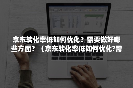 京东转化率低如何优化？需要做好哪些方面？（京东转化率低如何优化?需要做好哪些方面的工作）