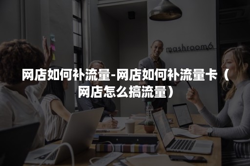 网店如何补流量-网店如何补流量卡（网店怎么搞流量）