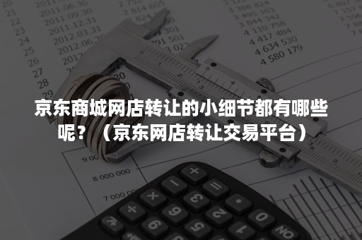 京东商城网店转让的小细节都有哪些呢？（京东网店转让交易平台）