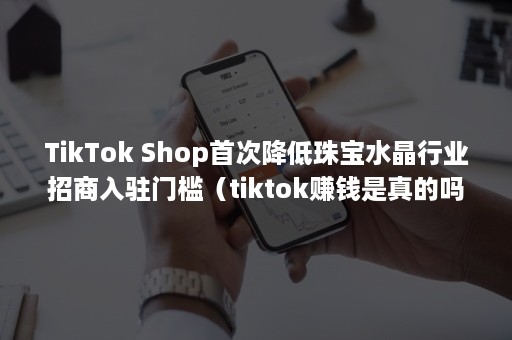 TikTok Shop首次降低珠宝水晶行业招商入驻门槛（tiktok赚钱是真的吗）