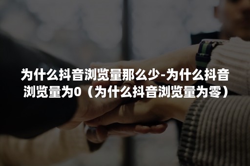 为什么抖音浏览量那么少-为什么抖音浏览量为0（为什么抖音浏览量为零）