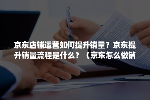 京东店铺运营如何提升销量？京东提升销量流程是什么？（京东怎么做销量）