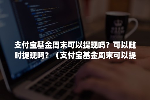 支付宝基金周末可以提现吗？可以随时提现吗？（支付宝基金周末可以提现吗?可以随时提现吗为什么）