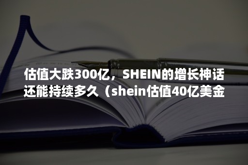 估值大跌300亿，SHEIN的增长神话还能持续多久（shein估值40亿美金）