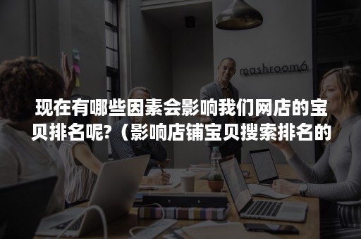 现在有哪些因素会影响我们网店的宝贝排名呢?（影响店铺宝贝搜索排名的因素有哪些）