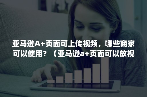 亚马逊A+页面可上传视频，哪些商家可以使用？（亚马逊a+页面可以放视频吗）