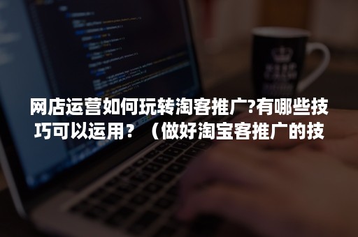 网店运营如何玩转淘客推广?有哪些技巧可以运用?(做好淘宝客推广的技巧有哪些?) 网店运营如何玩转淘客推广?有哪些技巧可以运用?(做好淘宝客推广的技巧有哪些?)