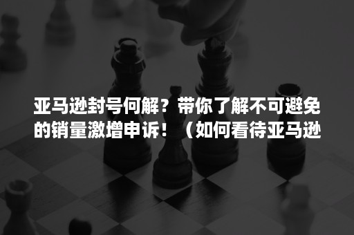 亚马逊封号何解？带你了解不可避免的销量激增申诉！（如何看待亚马逊封号）