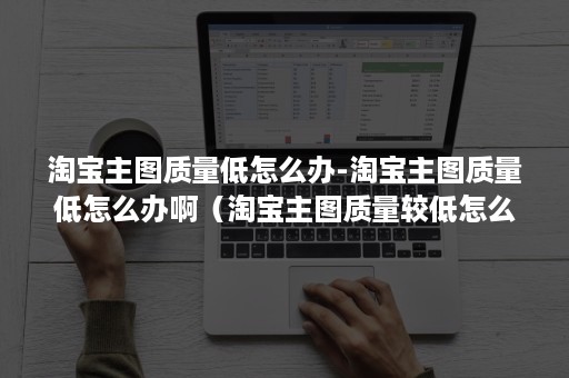 淘宝主图质量低怎么办-淘宝主图质量低怎么办啊（淘宝主图质量较低怎么办）