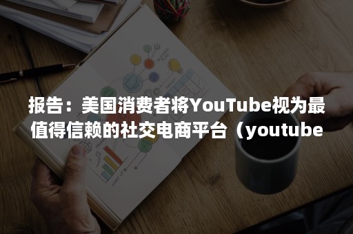 报告：美国消费者将YouTube视为最值得信赖的社交电商平台（youtube产品分析）