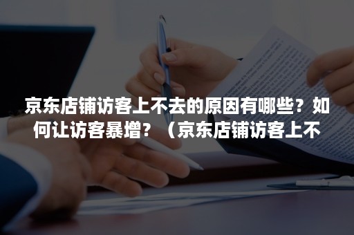 京东店铺访客上不去的原因有哪些？如何让访客暴增？（京东店铺访客上不去的原因有哪些?如何让访客暴增客户）