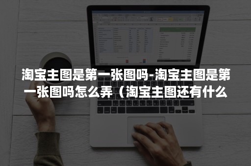 淘宝主图是第一张图吗-淘宝主图是第一张图吗怎么弄（淘宝主图还有什么图）