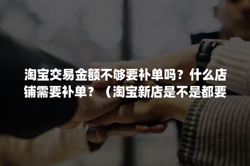 淘宝交易金额不够要补单吗？什么店铺需要补单？（淘宝新店是不是都要补单）