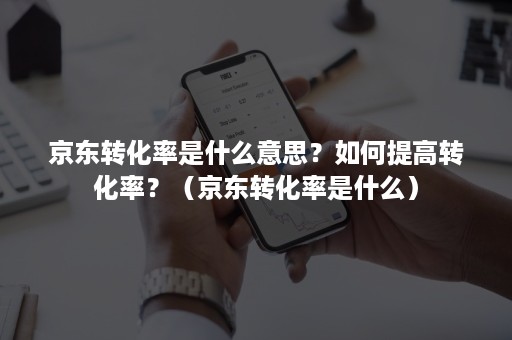 京东转化率是什么意思？如何提高转化率？（京东转化率是什么）