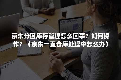 京东分区库存管理怎么回事？如何操作？（京东一直仓库处理中怎么办）