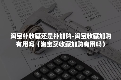 淘宝补收藏还是补加购-淘宝收藏加购有用吗（淘宝买收藏加购有用吗）