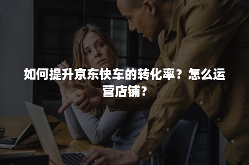 如何提升京东快车的转化率?怎么运营店铺? 如何提升京东快车的转化率?怎么运营店铺?