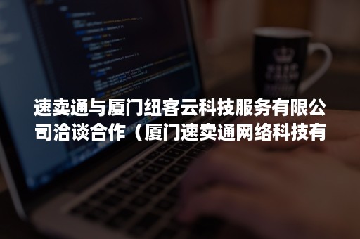 速卖通与厦门纽客云科技服务有限公司洽谈合作（厦门速卖通网络科技有限公司）