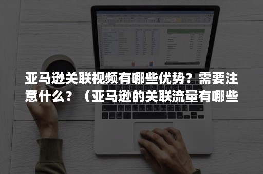 亚马逊关联视频有哪些优势？需要注意什么？（亚马逊的关联流量有哪些）