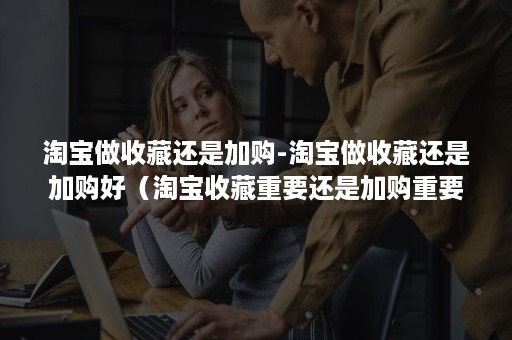 淘宝做收藏还是加购-淘宝做收藏还是加购好（淘宝收藏重要还是加购重要）