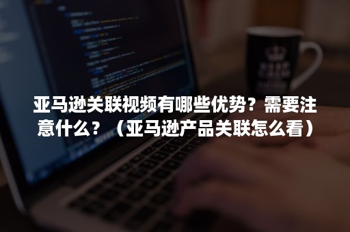 亚马逊关联视频有哪些优势？需要注意什么？（亚马逊产品关联怎么看）