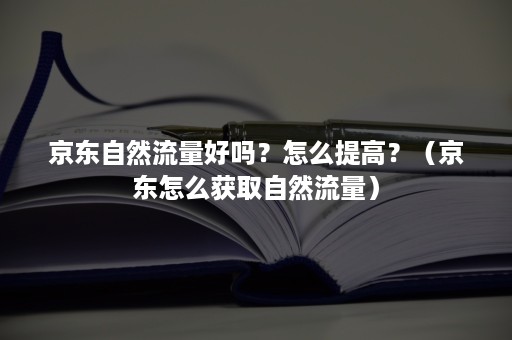 京东自然流量好吗？怎么提高？（京东怎么获取自然流量）