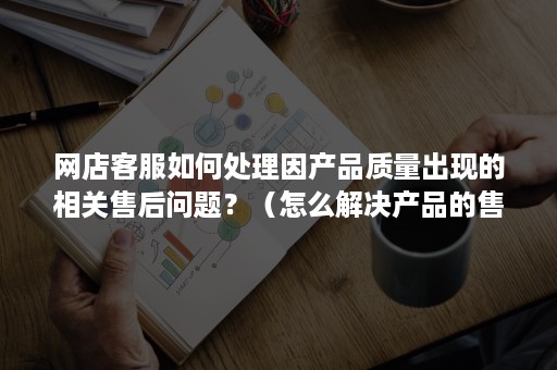 网店客服如何处理因产品质量出现的相关售后问题？（怎么解决产品的售后问题）