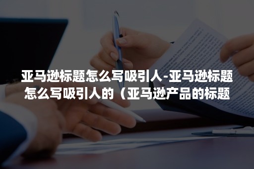 亚马逊标题怎么写吸引人-亚马逊标题怎么写吸引人的（亚马逊产品的标题怎么写）