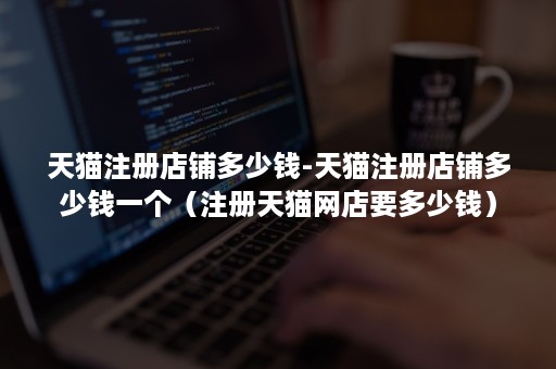 天猫注册店铺多少钱-天猫注册店铺多少钱一个（注册天猫网店要多少钱）