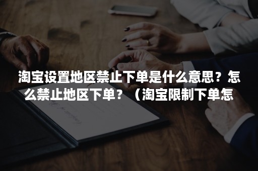 淘宝设置地区禁止下单是什么意思？怎么禁止地区下单？（淘宝限制下单怎么取消）