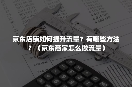 京东店铺如何提升流量？有哪些方法？（京东商家怎么做流量）