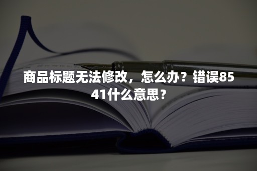 商品标题无法修改，怎么办？错误8541什么意思？