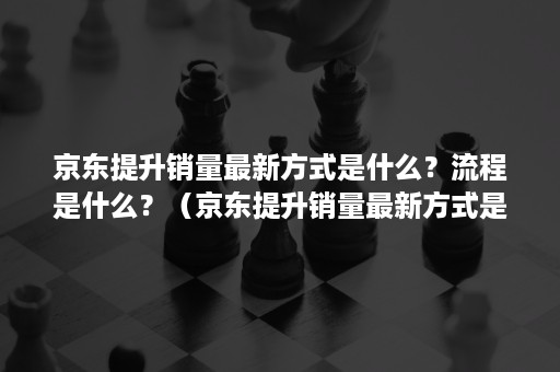 京东提升销量最新方式是什么？流程是什么？（京东提升销量最新方式是什么?流程是什么样的）