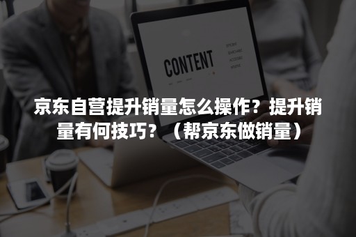 京东自营提升销量怎么操作？提升销量有何技巧？（帮京东做销量）