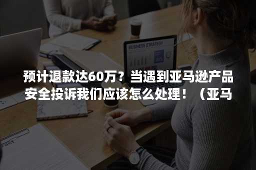 预计退款达60万？当遇到亚马逊产品安全投诉我们应该怎么处理！（亚马逊被退款）